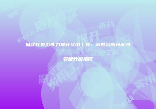 鬼吹灯页游战力提升实用工具:高效资源分配与装备升级指南