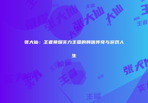 张大仙：王者荣耀实力主播的韩信传奇与游戏人生