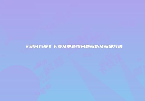 《明日方舟》下载及更新慢问题解析及解决方法