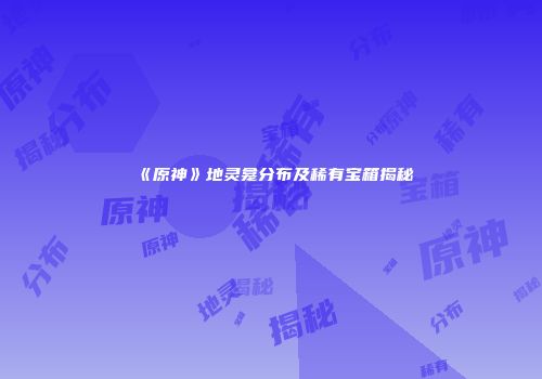 《原神》地灵龛分布及稀有宝箱揭秘