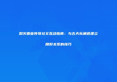 烈火霸业传奇社交互动指南：与古天乐角色建立良好关系的技巧