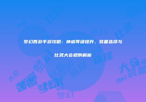 梦幻西游手游攻略：神威等级提升、装备选择与比武大会规则解析