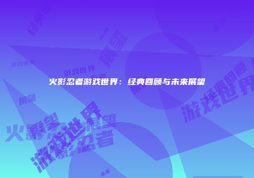 火影忍者游戏世界：经典回顾与未来展望