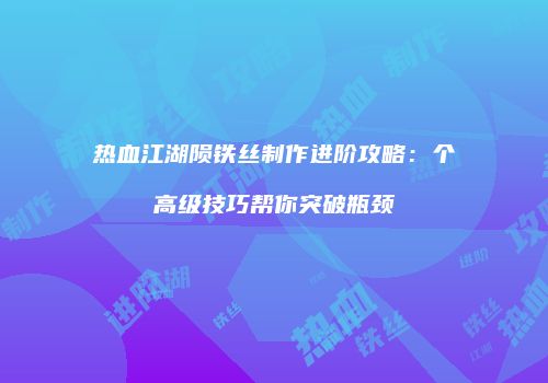 热血江湖陨铁丝制作进阶攻略：个高级技巧帮你突破瓶颈