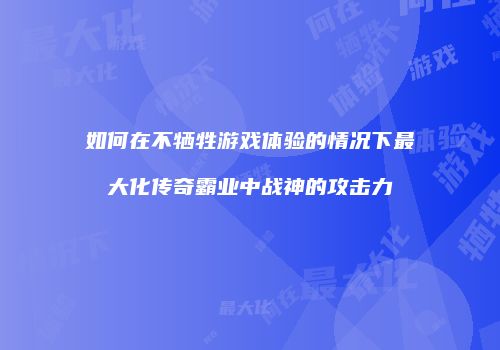 如何在不牺牲游戏体验的情况下最大化传奇霸业中战神的攻击力