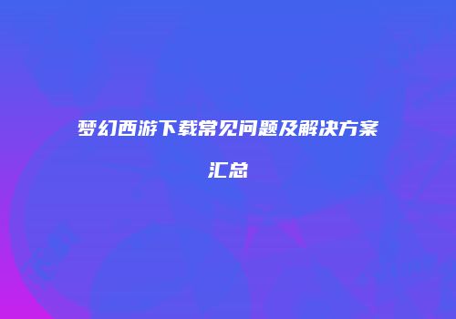 梦幻西游下载常见问题及解决方案汇总