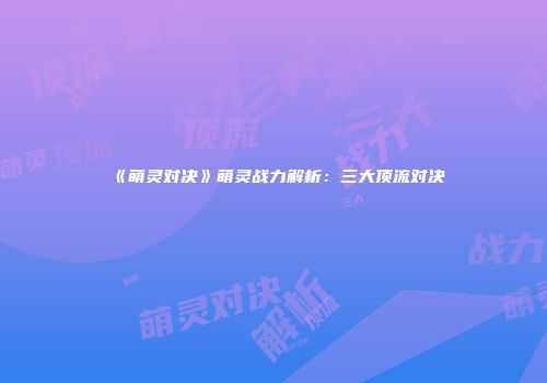 《萌灵对决》萌灵战力解析：三大顶流对决