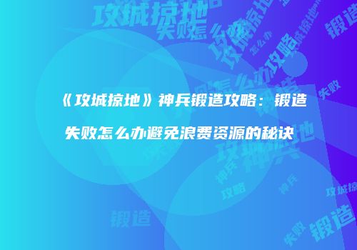 《攻城掠地》神兵锻造攻略：锻造失败怎么办避免浪费资源的秘诀