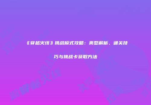 《穿越火线》挑战模式攻略：类型解析、通关技巧与挑战卡获取方法