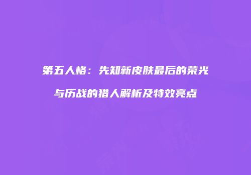 第五人格：先知新皮肤最后的荣光与历战的猎人解析及特效亮点
