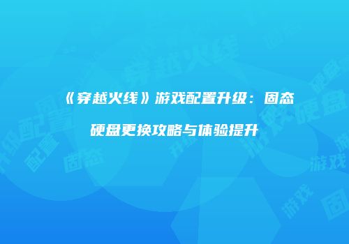 《穿越火线》游戏配置升级：固态硬盘更换攻略与体验提升