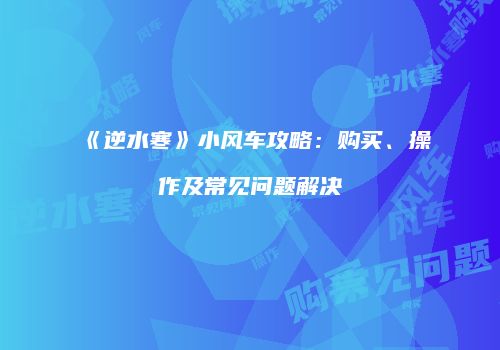 《逆水寒》小风车攻略：购买、操作及常见问题解决