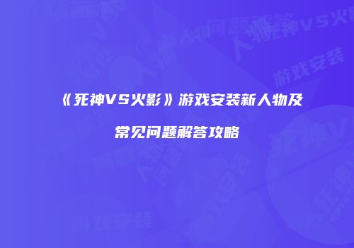 《死神VS火影》游戏安装新人物及常见问题解答攻略
