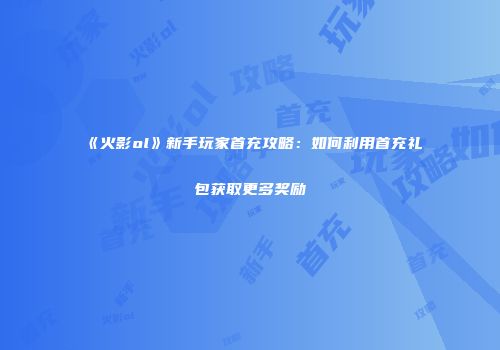 《火影ol》新手玩家首充攻略：如何利用首充礼包获取更多奖励