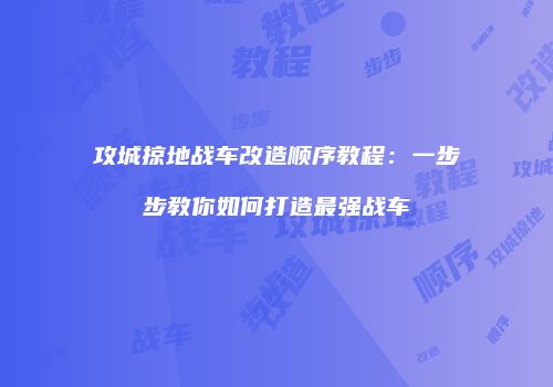 攻城掠地战车改造顺序教程：一步步教你如何打造最强战车