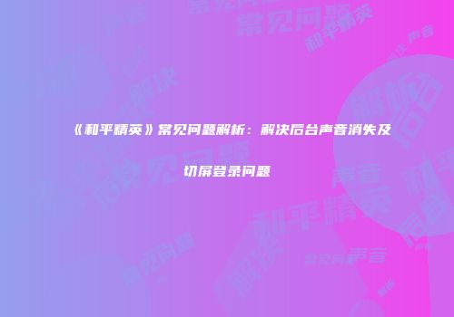 《和平精英》常见问题解析：解决后台声音消失及切屏登录问题