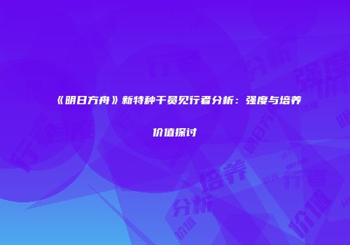 《明日方舟》新特种干员见行者分析：强度与培养价值探讨