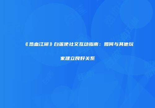 《热血江湖》白莲使社交互动指南：如何与其他玩家建立良好关系
