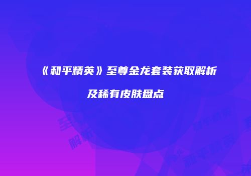 《和平精英》至尊金龙套装获取解析及稀有皮肤盘点