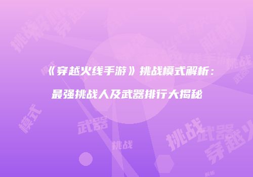 《穿越火线手游》挑战模式解析：最强挑战人及武器排行大揭秘