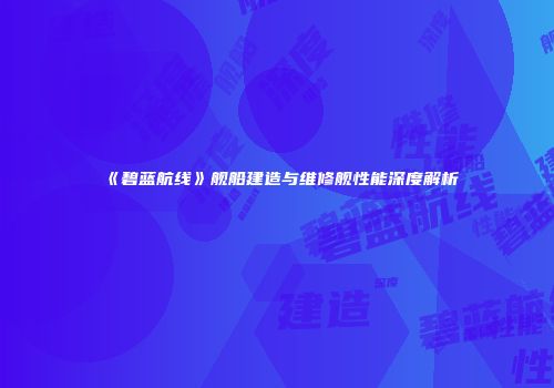 《碧蓝航线》舰船建造与维修舰性能深度解析