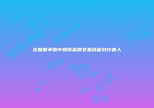 在魔兽争霸中如何利用女巫技能对付兽人