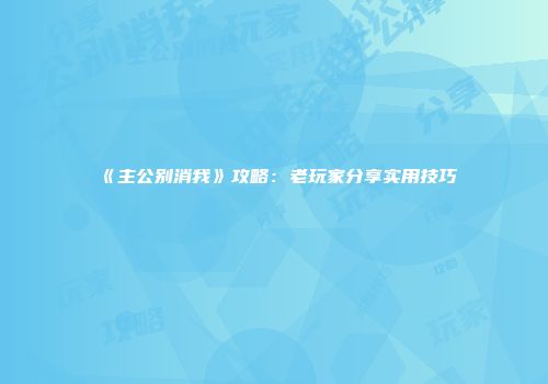 《主公别消我》攻略：老玩家分享实用技巧