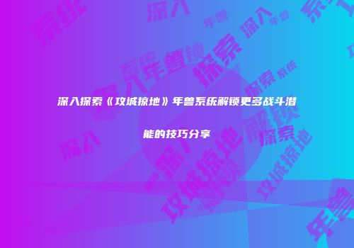 深入探索《攻城掠地》年兽系统解锁更多战斗潜能的技巧分享