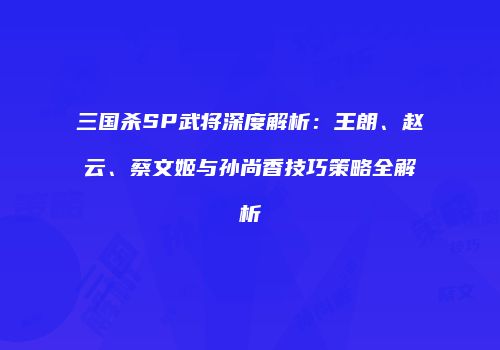 三国杀SP武将深度解析：王朗、赵云、蔡文姬与孙尚香技巧策略全解析