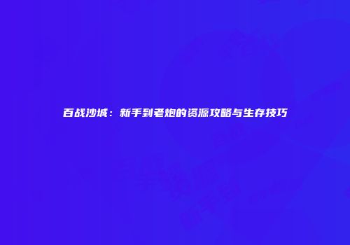 百战沙城：新手到老炮的资源攻略与生存技巧