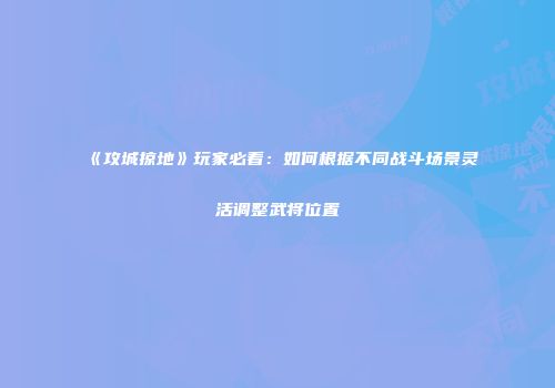 《攻城掠地》玩家必看：如何根据不同战斗场景灵活调整武将位置