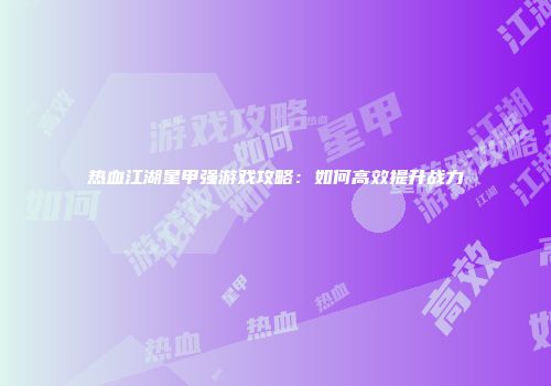 热血江湖星甲强游戏攻略：如何高效提升战力