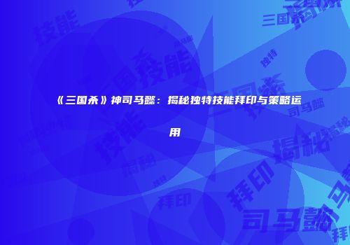 《三国杀》神司马懿：揭秘独特技能拜印与策略运用