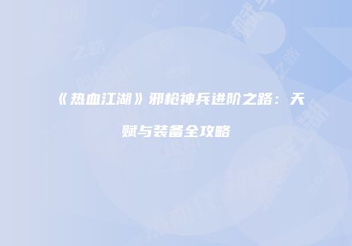 《热血江湖》邪枪神兵进阶之路：天赋与装备全攻略