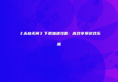 《永劫无间》下载加速攻略：高效享受游戏乐趣