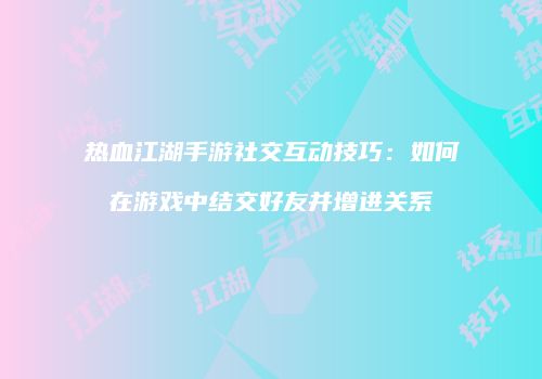 热血江湖手游社交互动技巧：如何在游戏中结交好友并增进关系