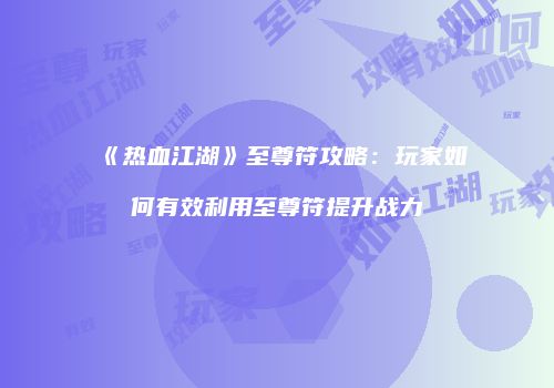《热血江湖》至尊符攻略：玩家如何有效利用至尊符提升战力