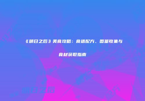 《明日之后》美食攻略：食谱配方、图鉴收集与食材获取指南