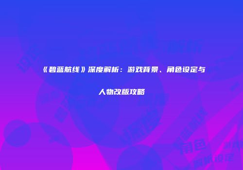 《碧蓝航线》深度解析：游戏背景、角色设定与人物改版攻略