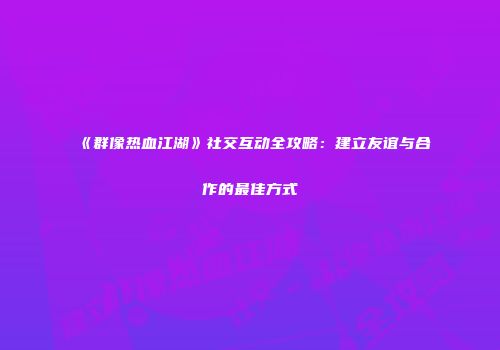《群像热血江湖》社交互动全攻略：建立友谊与合作的最佳方式