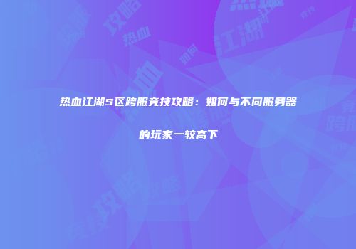 热血江湖S区跨服竞技攻略：如何与不同服务器的玩家一较高下