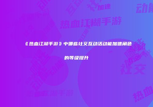 《热血江湖手游》中哪些社交互动活动能加速角色的等级提升