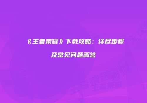 《王者荣耀》下载攻略：详尽步骤及常见问题解答