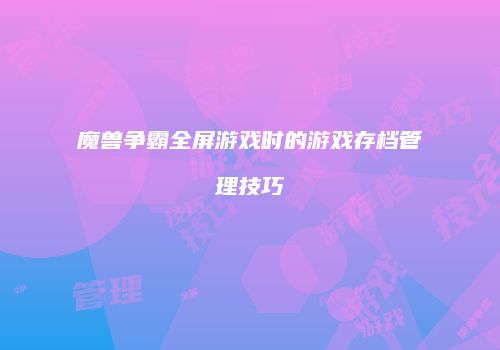 魔兽争霸全屏游戏时的游戏存档管理技巧