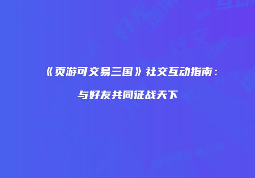 《页游可交易三国》社交互动指南：与好友共同征战天下