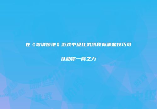 在《攻城掠地》游戏中级比武阶段有哪些技巧可以助你一臂之力