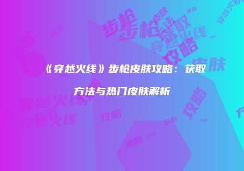 《穿越火线》步枪皮肤攻略：获取方法与热门皮肤解析