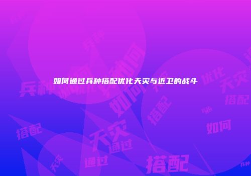 如何通过兵种搭配优化天灾与近卫的战斗