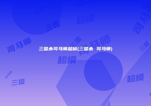 三国杀司马师超模(三国杀 司马师)