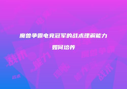 魔兽争霸电竞冠军的战术理解能力如何培养